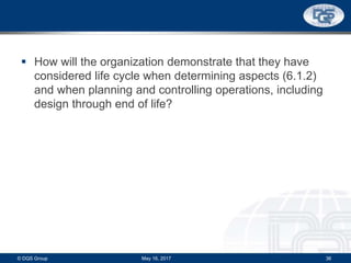  How will the organization demonstrate that they have
considered life cycle when determining aspects (6.1.2)
and when planning and controlling operations, including
design through end of life?
May 16, 2017© DQS Group 36
 