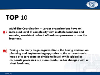 © DQS Inc.
TOP 10
Multi-Site Coordination – Larger organizations have an
increased level of complexity with multiple locations and
assuring consistent roll-out of business processes across the
locations.
Timing – In many large organizations, the timing decision on
planning and implementing upgrades to the 2015 revision is
made at a corporate or divisional level. While global or
corporate processes are more conducive for changes with a
short lead-time,
#7
#8
 