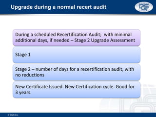 During a scheduled Recertification Audit; with minimal
additional days, if needed – Stage 2 Upgrade Assessment
Stage 1
Stage 2 – number of days for a recertification audit, with
no reductions
New Certificate Issued. New Certification cycle. Good for
3 years.
Upgrade during a normal recert audit
© DQS Inc.
 
