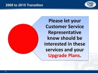 2008 to 2015 Transition
Please let your
Customer Service
Representative
know should be
interested in these
services and your
Upgrade Plans.
70
 