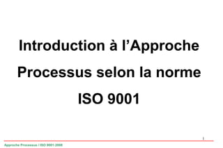 1
Introduction à l’Approche
Processus selon la norme
ISO 9001
Approche Processus / ISO 9001:2008
 