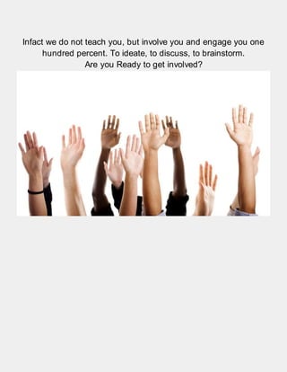 Infact we do not teach you, but involve you and engage you one
hundred percent. To ideate, to discuss, to brainstorm.
Are you Ready to get involved?
 