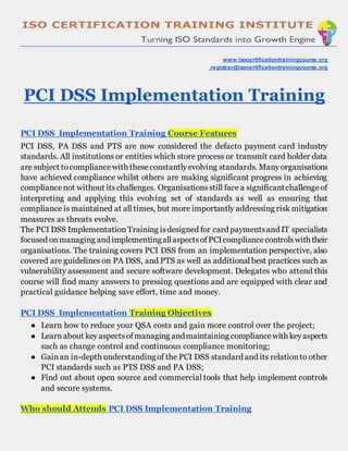 www.isocertificationtrainingcourse.org
registrar@isocertificationtrainingcourse.org
PCI DSS Implementation Training
PCI DSS Implementation Training Course Features
PCI DSS, PA DSS and PTS are now considered the defacto payment card industry
standards. All institutions or entities which store process or transmit card holder data
are subject tocompliancewith theseconstantlyevolving standards. Manyorganisations
have achieved compliance whilst others are making significant progress in achieving
compliancenot without itschallenges. Organisationsstill face a significantchallengeof
interpreting and applying this evolving set of standards as well as ensuring that
compliance is maintained at all times, but more importantly addressing risk mitigation
measures as threats evolve.
The PCI DSS ImplementationTraining isdesigned for card paymentsand IT specialists
focused onmanaging and implementingallaspectsofPCIcompliancecontrolswith their
organisations. The training covers PCI DSS from an implementation perspective, also
covered are guidelines on PA DSS, and PTS as well as additional best practices such as
vulnerability assessment and secure software development. Delegates who attend this
course will find many answers to pressing questions and are equipped with clear and
practical guidance helping save effort, time and money.
PCI DSS Implementation Training Objectives
● Learn how to reduce your QSA costs and gain more control over the project;
● Learnabout keyaspectsofmanaging andmaintaining compliancewith keyaspects
such as change control and continuous compliance monitoring;
● Gainan in-depth understandingof the PCI DSS standard and its relationto other
PCI standards such as PTS DSS and PA DSS;
● Find out about open source and commercial tools that help implement controls
and secure systems.
Who should Attends PCI DSS Implementation Training
 