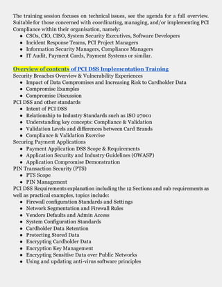 The training session focuses on technical issues, see the agenda for a full overview.
Suitable for those concerned with coordinating, managing, and/or implementing PCI
Compliance within their organisation, namely:
● CSOs, CIO, CISO, System Security Executives, Software Developers
● Incident Response Teams, PCI Project Managers
● Information Security Managers, Compliance Managers
● IT Audit, Payment Cards, Payment Systems or similar.
Overview of contents of PCI DSS Implementation Training
Security Breaches Overview & Vulnerability Experiences
● Impact of Data Compromises and Increasing Risk to Cardholder Data
● Compromise Examples
● Compromise Discussion
PCI DSS and other standards
● Intent of PCI DSS
● Relationship to Industry Standards such as ISO 27001
● Understanding key concepts: Compliance & Validation
● Validation Levels and differences between Card Brands
● Compliance & Validation Exercise
Securing Payment Applications
● Payment Application DSS Scope & Requirements
● Application Security and Industry Guidelines (OWASP)
● Application Compromise Demonstration
PIN Transaction Security (PTS)
● PTS Scope
● PIN Management
PCI DSS Requirements explanation including the 12 Sections and sub requirements as
well as practical examples, topics include:
● Firewall configuration Standards and Settings
● Network Segmentation and Firewall Rules
● Vendors Defaults and Admin Access
● System Configuration Standards
● Cardholder Data Retention
● Protecting Stored Data
● Encrypting Cardholder Data
● Encryption Key Management
● Encrypting Sensitive Data over Public Networks
● Using and updating anti-virus software principles
 