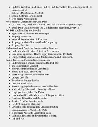 ● Updated Wireless Guidelines, End to End Encryption Patch management and
change control
● Software Development Controls
● Secure Software Development
● Web-facing Applications
Key Concepts: Understanding Card Data
● CVV vs CVV2, Track 1 vs Track 2 Data, Full Track or Magnetic Stripe
● Track Data Characteristics and Guidelines for Searching, MOD-10
PCI DSS Applicability and Scoping
● Applicable Cardholder Data concepts
● Scoping Procedure
● Network Segmentation & Exercise
● Scoping for Virtualization/Cloud Computing
● Scoping Exercise
Understanding & Applying Compensating Controls
● Understanding Scoping: Intent vs Requirement
● Risk based approach: How to apply Compensating Controls
● Compensating Controls Case Study Scenario and Discussion
Scope Reduction: Tokenization/Encryption
● Understanding Encryption applied to PCI DSS
● The Tokenization Concept
● Encryption/Tokenisation Case Study
● End to End (E2E) encryption
● Restricting access to cardholder data
● Unique User Ids
● Two-Factor Authentication
● User Authentication
● Restricting physical access to cardholder data
● Maintaining Information Security policies
● Employee Acceptable Use Policy
● Information Security Management Responsibilities
● Employee Education and Screening
● Service Provider Requirements
● Incident Response Planning
● Virtualization, tokenization, Cloud computing
● Logging Access to Cardholder Data
● Monitoring Access to Cardholder Data
● Vulnerability Scans and Penetration Testing
● IDS and FIM
 