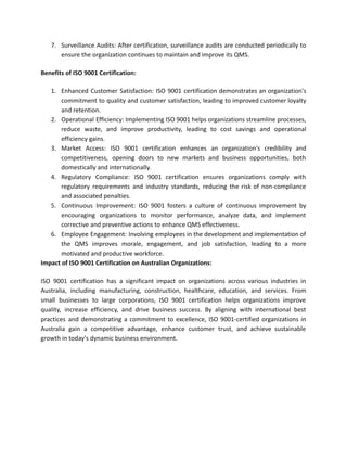 7. Surveillance Audits: After certification, surveillance audits are conducted periodically to
ensure the organization continues to maintain and improve its QMS.
Benefits of ISO 9001 Certification:
1. Enhanced Customer Satisfaction: ISO 9001 certification demonstrates an organization's
commitment to quality and customer satisfaction, leading to improved customer loyalty
and retention.
2. Operational Efficiency: Implementing ISO 9001 helps organizations streamline processes,
reduce waste, and improve productivity, leading to cost savings and operational
efficiency gains.
3. Market Access: ISO 9001 certification enhances an organization's credibility and
competitiveness, opening doors to new markets and business opportunities, both
domestically and internationally.
4. Regulatory Compliance: ISO 9001 certification ensures organizations comply with
regulatory requirements and industry standards, reducing the risk of non-compliance
and associated penalties.
5. Continuous Improvement: ISO 9001 fosters a culture of continuous improvement by
encouraging organizations to monitor performance, analyze data, and implement
corrective and preventive actions to enhance QMS effectiveness.
6. Employee Engagement: Involving employees in the development and implementation of
the QMS improves morale, engagement, and job satisfaction, leading to a more
motivated and productive workforce.
Impact of ISO 9001 Certification on Australian Organizations:
ISO 9001 certification has a significant impact on organizations across various industries in
Australia, including manufacturing, construction, healthcare, education, and services. From
small businesses to large corporations, ISO 9001 certification helps organizations improve
quality, increase efficiency, and drive business success. By aligning with international best
practices and demonstrating a commitment to excellence, ISO 9001-certified organizations in
Australia gain a competitive advantage, enhance customer trust, and achieve sustainable
growth in today's dynamic business environment.
 