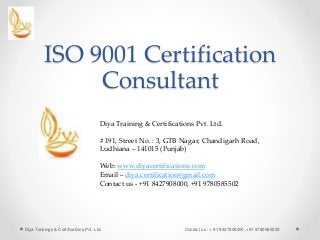 ISO 9001 Certification
Consultant
Diya Trainings & Certifications Pvt. Ltd. Contact us : + 91 8427908000, +91 9780585502
Diya Training & Certifications Pvt. Ltd.
# 191, Street No. : 3, GTB Nagar, Chandigarh Road,
Ludhiana – 141015 (Punjab)
Web: www.diyacertifications.com
Email – diya.certification@gmail.com
Contact us - +91 8427908000, +91 9780585502
 