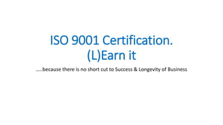 ISO 9001 Certification.
(L)Earn it
…..because there is no short cut to Success & Longevity of Business
 