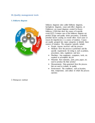 III. Quality management tools
1. Ishikawa diagram
Ishikawa diagrams (also called fishbone diagrams,
herringbone diagrams, cause-and-effect diagrams, or
Fishikawa) are causal diagrams created by Kaoru
Ishikawa (1968) that show the causes of a specific
event.[1][2] Common uses of the Ishikawa diagram are
product design and quality defect prevention, to identify
potential factors causing an overall effect. Each cause or
reason for imperfection is a source of variation. Causes
are usually grouped into major categories to identify these
sources of variation. The categories typically include
 People: Anyone involved with the process
 Methods: How the process is performed and the
specific requirements for doing it, such as policies,
procedures, rules, regulations and laws
 Machines: Any equipment, computers, tools, etc.
required to accomplish the job
 Materials: Raw materials, parts, pens, paper, etc.
used to produce the final product
 Measurements: Data generated from the process
that are used to evaluate its quality
 Environment: The conditions, such as location,
time, temperature, and culture in which the process
operates
2. Histogram method
 
