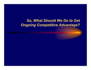 So, What Should We Do to Get
Ongoing Competitive Advantage?
 