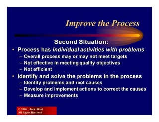 Improve the Process

                        Second Situation:
• Process has individual activities with problems
  – Overall process may or may not meet targets
  – Not effective in meeting quality objectives
  – Not efficient
• Identify and solve the problems in the process
  – Identify problems and root causes
  – Develop and implement actions to correct the causes
  – Measure improvements

  © 2006 Jack West
  All Rights Reserved
 