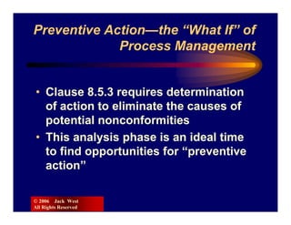 Preventive Action—the “What If” of
             Process Management


• Clause 8.5.3 requires determination
  of action to eliminate the causes of
  potential nonconformities
• This analysis phase is an ideal time
  to find opportunities for “preventive
  action”

© 2006 Jack West
All Rights Reserved
 