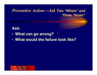 Preventive Action—Ask Two “Whats” and
                           Three “Hows”


Ask:
• What can go wrong?
• What would the failure look like?




© 2006 Jack West
All Rights Reserved
 