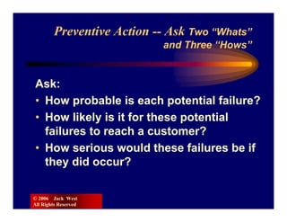 Preventive Action -- Ask Two “Whats”
                           and Three “Hows”


Ask:
• How probable is each potential failure?
• How likely is it for these potential
  failures to reach a customer?
• How serious would these failures be if
  they did occur?

© 2006 Jack West
All Rights Reserved
 