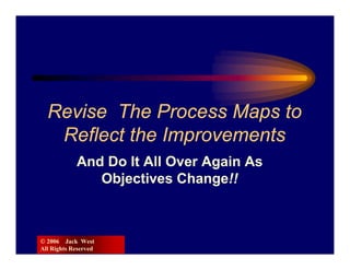 Revise The Process Maps to
   Reflect the Improvements
            And Do It All Over Again As
               Objectives Change!!



© 2006 Jack West
All Rights Reserved
 