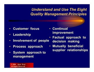 Understand and Use The Eight
                          Quality Management Principles


• Customer focus           • Continual
                             improvement
•     Leadership
                           • Factual approach to
•     Involvement of people decision making
•     Process approach     • Mutually beneficial
                             supplier relationships
•     System approach to
      management

    © 2006 Jack West
    All Rights Reserved
 
