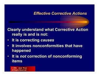 Effective Corrective Actions



Clearly understand what Corrective Action
  really is and is not:
• It is correcting causes
• It involves nonconformities that have
  happened
• It is not correction of nonconforming
  items
  © 2006 Jack West
  All Rights Reserved
 