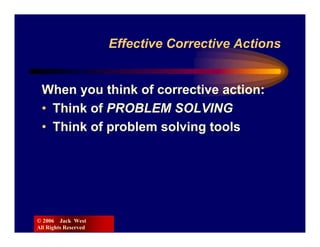 Effective Corrective Actions


 When you think of corrective action:
 • Think of PROBLEM SOLVING
 • Think of problem solving tools




© 2006 Jack West
All Rights Reserved
 