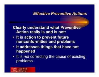 Effective Preventive Actions


 Clearly understand what Preventive
   Action really is and is not:
 • It is action to prevent future
   nonconformities and problems
 • It addresses things that have not
   happened
 • It is not correcting the cause of existing
   problems
© 2006 Jack West
All Rights Reserved
 