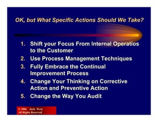 OK, but What Specific Actions Should We Take?



  1. Shift your Focus From Internal Operatios
     to the Customer
  2. Use Process Management Techniques
  3. Fully Embrace the Continual
     Improvement Process
  4. Change Your Thinking on Corrective
     Action and Preventive Action
  5. Change the Way You Audit

 © 2006 Jack West
 All Rights Reserved
 