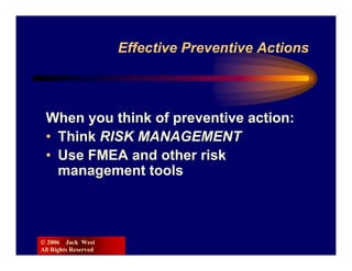 Effective Preventive Actions



 When you think of preventive action:
 • Think RISK MANAGEMENT
 • Use FMEA and other risk
   management tools



© 2006 Jack West
All Rights Reserved
 