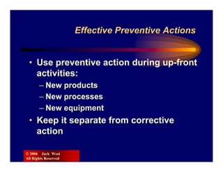 Effective Preventive Actions


 • Use preventive action during up-front
   activities:
       – New products
       – New processes
       – New equipment
 • Keep it separate from corrective
   action

© 2006 Jack West
All Rights Reserved
 