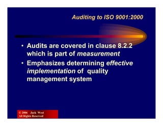 Auditing to ISO 9001:2000



 • Audits are covered in clause 8.2.2
   which is part of measurement
 • Emphasizes determining effective
   implementation of quality
   management system



© 2006 Jack West
All Rights Reserved
 