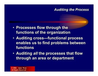 Auditing the Process




 • Processes flow through the
   functions of the organization
 • Auditing cross—functional process
   enables us to find problems between
   functions
 • Auditing all the processes that flow
   through an area or department

© 2006 Jack West
All Rights Reserved
 