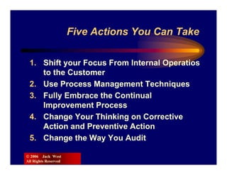 Five Actions You Can Take

 1. Shift your Focus From Internal Operatios
    to the Customer
 2. Use Process Management Techniques
 3. Fully Embrace the Continual
    Improvement Process
 4. Change Your Thinking on Corrective
    Action and Preventive Action
 5. Change the Way You Audit

© 2006 Jack West
All Rights Reserved
 