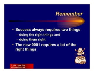 Remember

 • Success always requires two things
       – doing the right things and
       – doing them right
 • The new 9001 requires a lot of the
   right things


© 2006 Jack West
All Rights Reserved
 