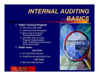 INTERNAL AUDITING
                                BASICS
        Video Training Program
             Film (30-minute VHS)
             Learning Guide (36-pages)
             Book: How to Audit the
             Process-Based QMS
             CD-ROM: Aids for Audit
             Program Implementation:
             Tools, Checklists and Questions
             (from above book)
        Order from:
                   INFORM
             877-463-6769 (toll free)
             Jim@TheInformedOutlook.com
                          OR ASQ
             800 248 1946 (toll free)

© 2006 Jack West
All Rights Reserved
 