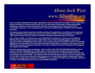 About Jack West
                                                        www.SilverFox.org
Jack is a quality professional who helps organizations improve productivity and quality. He has nearly thirty
years of experience in industry with Tenneco, Inc. in a wide variety of industries including shipbuilding,
packaging, automotive parts manufacturing, chemicals, and manufacturing of farm machinery and
construction equipment. In his consulting work, Jack has led implementation of TQM and Cost of Quality
processes.
 His extensive international experience includes working with organizations around the world to implement
effective ISO 9000 quality systems focused on lower costs and higher customer satisfaction. In 1993 and
1994, Jack served as Tenneco’s Director of Quality for European operations based in Brussels.
He is a fellow of ASQ. He served for four years (1990-1993) on the Board of Examiners for the Malcolm
Baldrige National Quality Award and has implemented internal Total Quality Management Assessment
processes based on the Baldrige Award criteria. Jack is now the Chair of the US TAG to ISO TC 176 and lead
delegate for the United States to the International Standards Organization committee responsible for the ISO
9000 family of quality management standards. He is also a member of the board of directors of the Registrar
Accreditation Board (RAB).
Jack has authored many papers and articles. He is co-editor of the ASQ ISO 9000:2000 Handbook, and co-
author of ISO 9001:2000 Explained, ISO 9001:2000, An Audio Workshop and Master Slide Presentation,
Cracking the Case of ISO 9001:2000 for Manufacturing, Cracking the Case of ISO 9001:2000 for Service, How
to Audit the Process-Based QMS , all published by the American Society for Quality, and Unlocking the Power
of Your QMS. He also has produced the video programs on Internal Auditing Basics, Dealing with External
Auditors, and Quality Basics published by INFORM and also available from ASQ. He was the 2003 recipient of
the ASQ’s Freund Marquardt Award for his work related to standards.


 © 2006 Jack West
 All Rights Reserved
 
