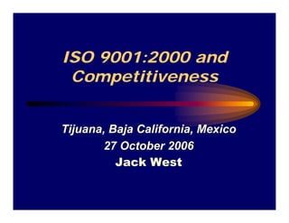 ISO 9001:2000 and
 Competitiveness


Tijuana, Baja California, Mexico
       27 October 2006
          Jack West
 