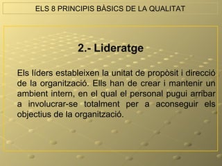 ELS 8 PRINCIPIS BÀSICS DE LA QUALITAT




                2.- Lideratge

Els líders estableixen la unitat de propòsit i direcció
de la organització. Ells han de crear i mantenir un
ambient intern, en el qual el personal pugui arribar
a involucrar-se totalment per a aconseguir els
objectius de la organització.
 