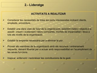 2.- Lideratge

                           ACTIVITATS A REALITZAR

   Considerar les necessitats de totes les parts interessades incloent clients,
    empleats, proveïdors,…

   Establir una clara visió de futur de la organització, establint metes i objectius a
    assolir, creant i sustentant valors compartits, models de imparcialitat i ètica a
    tots els nivells de la organització.

   Establir la empenta necessària per a eliminar la por.

   Proveir als membres de la organització amb els recursos i entrenament
    requerits, deixant llibertat per a actuar amb responsabilitat en l’acompliment de
    les seves funcions.

   Inspirar, enfervorir i reconèixer les contribucions de la gent.
 