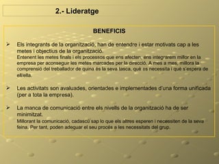 2.- Lideratge

                                       BENEFICIS

   Els integrants de la organització, han de entendre i estar motivats cap a les
    metes i objectius de la organització.
    Entenent les metes finals i els processos que ens afecten, ens integrarem millor en la
    empresa per aconseguir les metes marcades per la direcció. A mes a mes, millora la
    comprensió del treballador de quina és la seva tasca, què es necessita i què s’espera de
    ell/ella.

   Les activitats son avaluades, orientades e implementades d’una forma unificada
    (per a tota la empresa).

   La manca de comunicació entre els nivells de la organització ha de ser
    minimitzat.
    Millorant la comunicació, cadascú sap lo que els altres esperen i necessiten de la seva
    feina. Per tant, poden adequar el seu procés a les necessitats del grup.
 