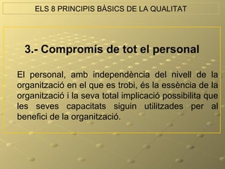 ELS 8 PRINCIPIS BÀSICS DE LA QUALITAT




  3.- Compromís de tot el personal

El personal, amb independència del nivell de la
organització en el que es trobi, és la essència de la
organització i la seva total implicació possibilita que
les seves capacitats siguin utilitzades per al
benefici de la organització.
 