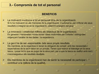 3.- Compromís de tot el personal

                                         BENEFICIS

   La motivació involucra a tot el personal dins de la organització.
    Si hi ha motivació en els membres de la organització, s’esforçaran per millorar els seus
    resultats e integrar-se en la organització, obtenint sinergies del grup.

   La innovació i creativitat millora els objectius de la organització.
    Es generen i transmeten noves bones idees motivades per l’interés i obtingudes
    mitjançant l’anàlisi de les dades i la experiència.

   La gent ha de ser responsable dels seus propis resultats.
    Els membres de la organització tenen la obligació de complir amb les necessitats i
    expectatives de la seva labor en un procés. Tenen que exercir el lideratge en la seva
    tasca, i posar tot lo que es pugui de la seva part, per a que la tasca es realitzi amb èxit i
    s’aconsegueixin els resultats desitjats.

   Els membres de la organització han de sentir la necessitat de participar i
    contribuir a la millora de la qualitat..
 