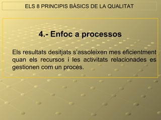 ELS 8 PRINCIPIS BÀSICS DE LA QUALITAT




         4.- Enfoc a processos

Els resultats desitjats s’assoleixen mes eficientment
quan els recursos i les activitats relacionades es
gestionen com un procés.
 