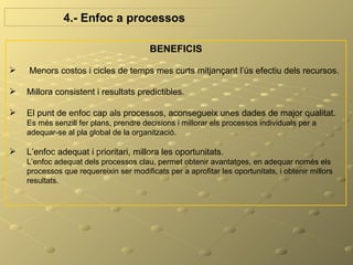 4.- Enfoc a processos

                                        BENEFICIS

   Menors costos i cicles de temps mes curts mitjançant l’ús efectiu dels recursos.

   Millora consistent i resultats predictibles.

   El punt de enfoc cap als processos, aconsegueix unes dades de major qualitat.
    Es més senzill fer plans, prendre decisions i millorar els processos individuals per a
    adequar-se al pla global de la organització.

   L’enfoc adequat i prioritari, millora les oportunitats.
    L’enfoc adequat dels processos clau, permet obtenir avantatges, en adequar només els
    processos que requereixin ser modificats per a aprofitar les oportunitats, i obtenir millors
    resultats.
 