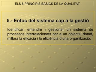ELS 8 PRINCIPIS BÀSICS DE LA QUALITAT




5.- Enfoc del sistema cap a la gestió
Identificar, entendre i gestionar un sistema de
processos interrelacionats per a un objectiu donat,
millora la eficàcia i la eficiència d’una organització.
 