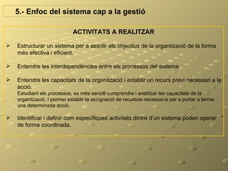 5.- Enfoc del sistema cap a la gestió

                             ACTIVITATS A REALITZAR

   Estructurar un sistema per a assolir els objectius de la organització de la forma
    més efectiva i eficient.

   Entendre les interdependències entre els processos del sistema.

   Entendre les capacitats de la organització i establir un recurs previ necessari a la
    acció.
    Estudiant els processos, es més senzill comprendre i analitzar les capacitats de la
    organització. I permet establir la assignació de recursos necessaris per a portar a terme
    una determinada acció.

   Identificar i definir com específiques activitats dintre d’un sistema poden operar
    de forma coordinada.
 