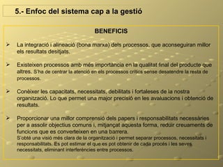 5.- Enfoc del sistema cap a la gestió

                                       BENEFICIS

   La integració i alineació (bona marxa) dels processos, que aconseguiran millor
    els resultats desitjats.

   Existeixen processos amb més importància en la qualitat final del producte que
    altres. S’ha de centrar la atenció en els processos crítics sense desatendre la resta de
    processos.

   Conèixer les capacitats, necessitats, debilitats i fortaleses de la nostra
    organització. Lo que permet una major precisió en les avaluacions i obtenció de
    resultats.

   Proporcionar una millor comprensió dels papers i responsabilitats necessàries
    per a assolir objectius comuns i, mitjançat aquesta forma, reduir creuaments de
    funcions que es converteixen en una barrera.
    S’obté una visió més clara de la organització i permet separar processos, necessitats i
    responsabilitats. Es pot estimar el que es pot obtenir de cada procés i les seves
    necessitats, eliminant interferències entre processos.
 