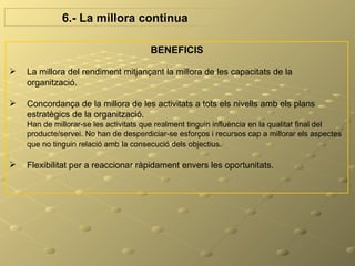 6.- La millora continua

                                       BENEFICIS

   La millora del rendiment mitjançant la millora de les capacitats de la
    organització.

   Concordança de la millora de les activitats a tots els nivells amb els plans
    estratègics de la organització.
    Han de millorar-se les activitats que realment tinguin influència en la qualitat final del
    producte/servei. No han de desperdiciar-se esforços i recursos cap a millorar els aspectes
    que no tinguin relació amb la consecució dels objectius.

   Flexibilitat per a reaccionar ràpidament envers les oportunitats.
 