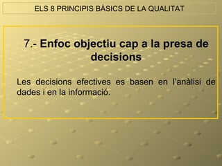 ELS 8 PRINCIPIS BÀSICS DE LA QUALITAT



 7.- Enfoc objectiu cap a la presa de
              decisions

Les decisions efectives es basen en l’anàlisi de
dades i en la informació.
 