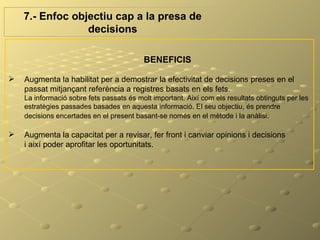 7.- Enfoc objectiu cap a la presa de
                 decisions

                                          BENEFICIS

   Augmenta la habilitat per a demostrar la efectivitat de decisions preses en el
    passat mitjançant referència a registres basats en els fets.
    La informació sobre fets passats és molt important. Així com els resultats obtinguts per les
    estratègies passades basades en aquesta informació. El seu objectiu, és prendre
    decisions encertades en el present basant-se només en el mètode i la anàlisi.

   Augmenta la capacitat per a revisar, fer front i canviar opinions i decisions
    i així poder aprofitar les oportunitats.
 
