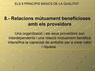 ELS 8 PRINCIPIS BÀSICS DE LA QUALITAT



8.- Relacions mútuament beneficioses
           amb els proveïdors
      Una organització i els seus proveïdors son
  interdependents i una relació mútuament benèfica
 intensifica la capacitat de ambdós per a crear valor
                       i riquesa.
 