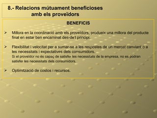 8.- Relacions mútuament beneficioses
              amb els proveïdors
                                        BENEFICIS

    Millora en la coordinació amb els proveïdors, produeix una millora del producte
     final en estar ben encaminat des-de’l principi.

    Flexibilitat i velocitat per a sumar-se a les respostes de un mercat canviant o a
     les necessitats i expectatives dels consumidors.
     Si el proveïdor no és capaç de satisfer les necessitats de la empresa, no es podran
     satisfer les necessitats dels consumidors.

    Optimització de costos i recursos.
 