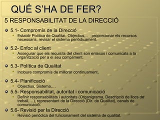 QUÉ S’HA DE FER?
5 RESPONSABILITAT DE LA DIRECCIÓ
 5.1- Compromís de la Direcció
     Establir Política de Qualitat, Objectius,…, proporcionar els recursos
      necessaris, revisar el sistema periòdicament.

 5.2- Enfoc al client
     Assegurar que els requisits del client son entesos i comunicats a la
      organització per a el seu compliment.

 5.3- Política de Qualitat
  
      Incloure compromís de millorar contínuament.

 5.4- Planificació
     Objectius, Sistema,…
 5.5- Responsabilitat, autoritat i comunicació
     Definir responsabilitats i autoritats (Organigrama, Descripció de llocs de
      treball,…), representant de la Direcció (Dir. de Qualitat), canals de
      comunicació.
 5.6- Revisió per la Direcció
     Revisió periòdica del funcionament del sistema de qualitat.
 