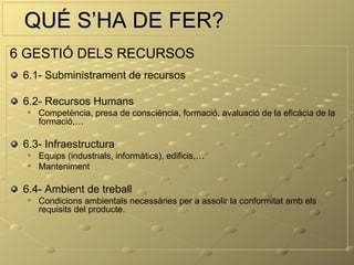 QUÉ S’HA DE FER?
6 GESTIÓ DELS RECURSOS
 6.1- Subministrament de recursos

 6.2- Recursos Humans
     Competència, presa de consciència, formació, avaluació de la eficàcia de la
      formació,…

 6.3- Infraestructura
     Equips (industrials, informàtics), edificis,…
     Manteniment

 6.4- Ambient de treball
     Condicions ambientals necessàries per a assolir la conformitat amb els
      requisits del producte.
 